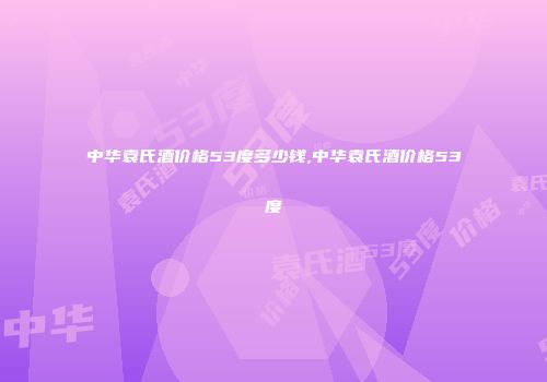 中华袁氏酒价格53度多少钱,中华袁氏酒价格53度
