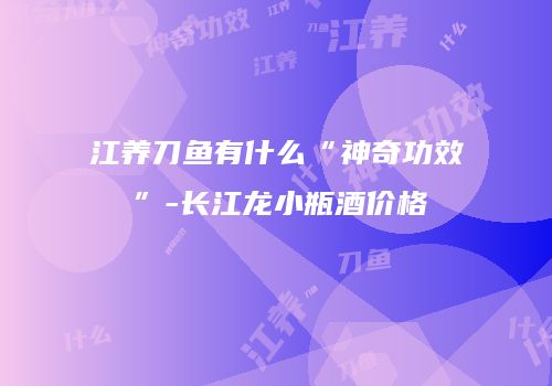 江养刀鱼有什么“神奇功效”-长江龙小瓶酒价格