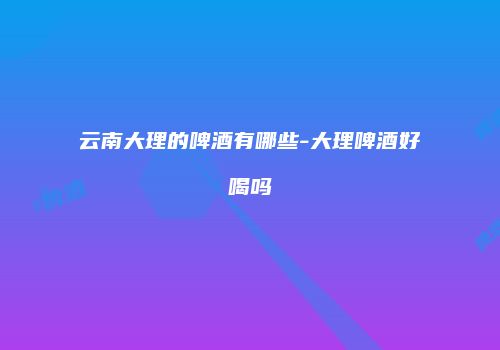 云南大理的啤酒有哪些-大理啤酒好喝吗