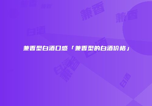 兼香型白酒口感「兼香型的白酒价格」