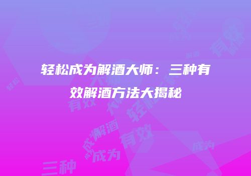 轻松成为解酒大师：三种有效解酒方法大揭秘