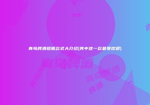 青岛啤酒铝瓶款式大介绍(其中这一款最受欢迎)