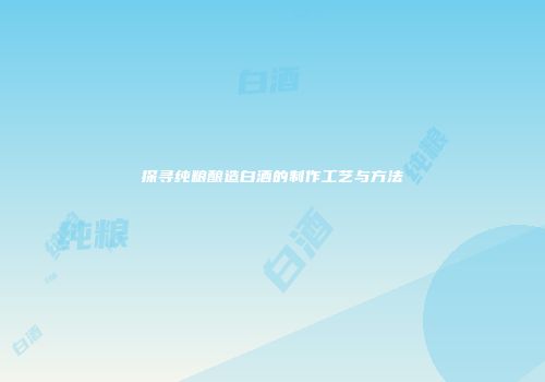 探寻纯粮酿造白酒的制作工艺与方法