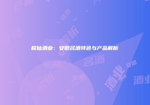 皖仙酒业：安徽名酒特色与产品解析
