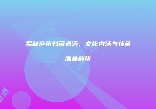揭秘泸州封藏老酒：文化内涵与特色酒品解析