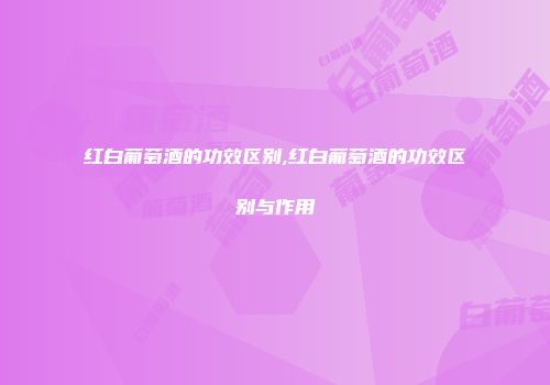 红白葡萄酒的功效区别,红白葡萄酒的功效区别与作用