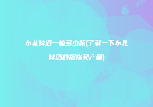 东北啤酒一箱多少瓶(了解一下东北啤酒的规格和产量)
