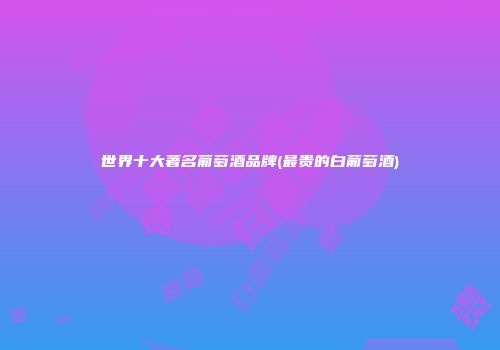 世界十大著名葡萄酒品牌(最贵的白葡萄酒)