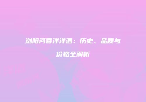 浏阳河喜洋洋酒：历史、品质与价格全解析