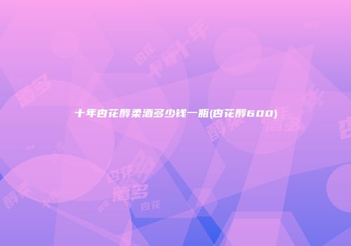 十年杏花醇柔酒多少钱一瓶(杏花醇600)