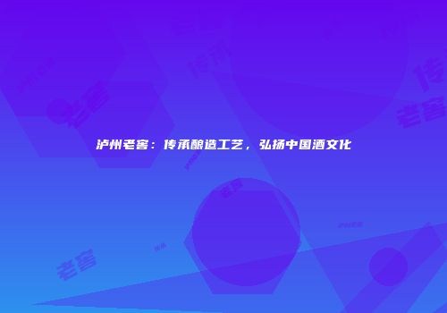 泸州老窖：传承酿造工艺，弘扬中国酒文化