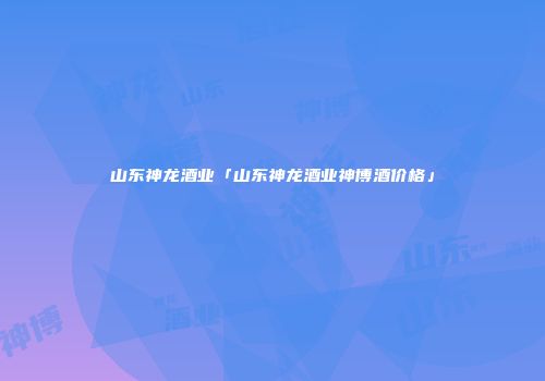 山东神龙酒业「山东神龙酒业神博酒价格」