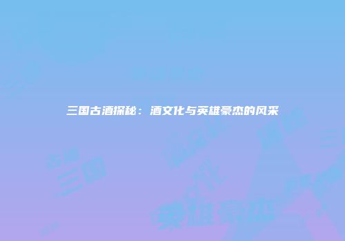 三国古酒探秘：酒文化与英雄豪杰的风采
