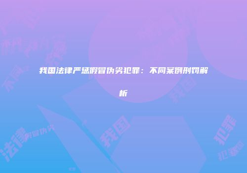 我国法律严惩假冒伪劣犯罪：不同案例刑罚解析