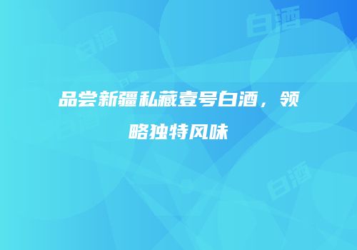 品尝新疆私藏壹号白酒，领略独特风味
