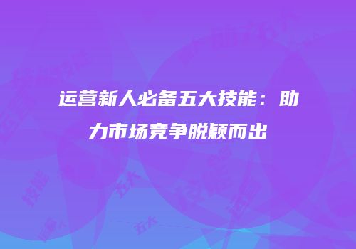 运营新人必备五大技能：助力市场竞争脱颖而出