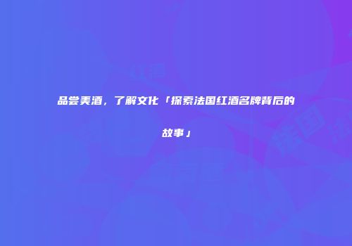 品尝美酒，了解文化「探索法国红酒名牌背后的故事」