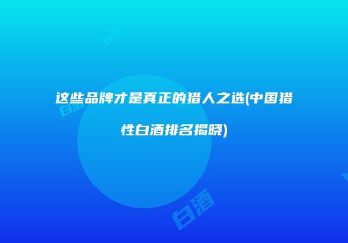 这些品牌才是真正的猎人之选(中国猎性白酒排名揭晓)