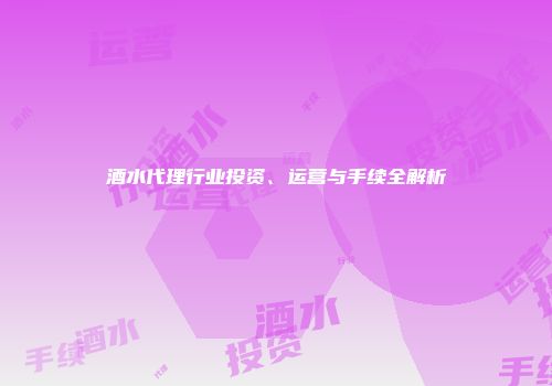 酒水代理行业投资、运营与手续全解析
