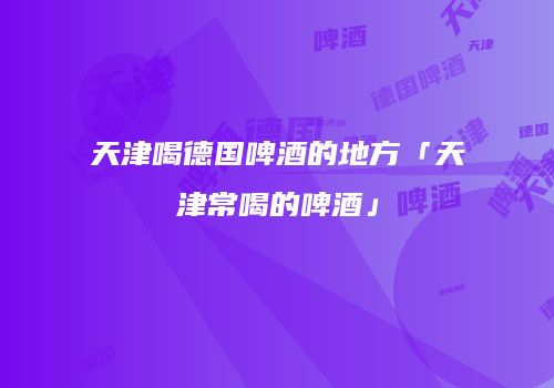 天津喝德国啤酒的地方「天津常喝的啤酒」