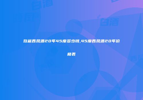 玖藏西凤酒20年45度多少钱,45度西凤酒20年价格表