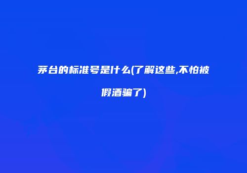 茅台的标准号是什么(了解这些,不怕被假酒骗了)