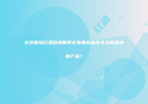 北京国际红酒烈酒展览会有哪些值得关注的品牌和产品？