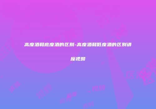 高度酒和底度酒的区别-高度酒和低度酒的区别讲座视频