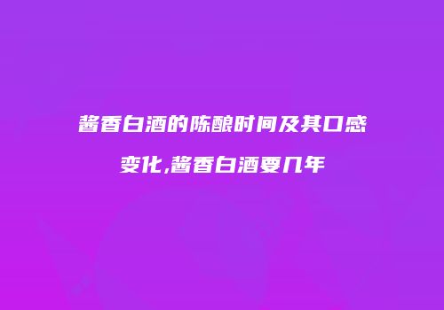 酱香白酒的陈酿时间及其口感变化,酱香白酒要几年