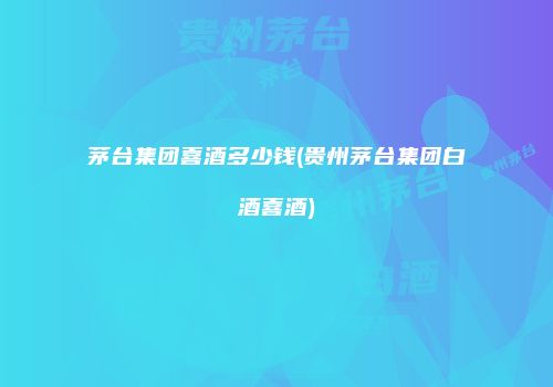 茅台集团喜酒多少钱(贵州茅台集团白酒喜酒)