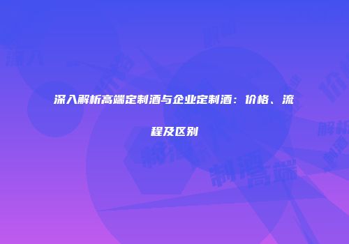 深入解析高端定制酒与企业定制酒：价格、流程及区别