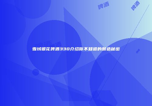 雪域银花啤酒330介绍你不知道的酿造秘密