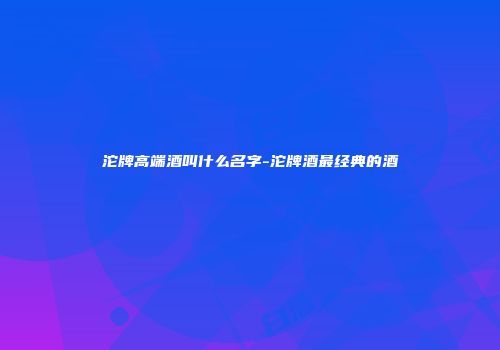 沱牌高端酒叫什么名字-沱牌酒最经典的酒