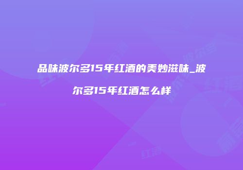 品味波尔多15年红酒的美妙滋味_波尔多15年红酒怎么样