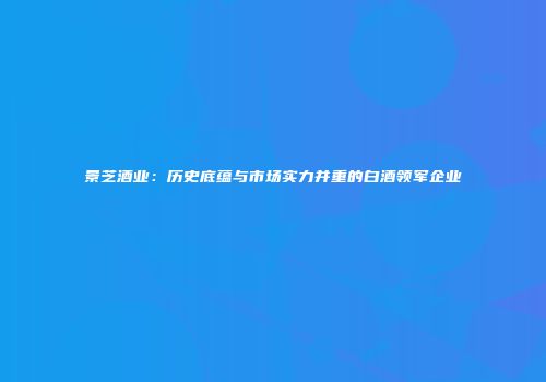 景芝酒业：历史底蕴与市场实力并重的白酒领军企业