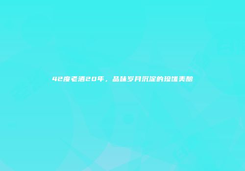 42度老酒20年，品味岁月沉淀的珍馐美酿