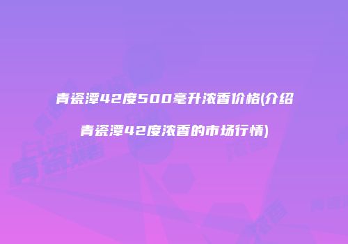 青瓷潭42度500毫升浓香价格(介绍青瓷潭42度浓香的市场行情)