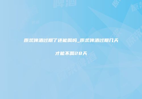 原浆啤酒过期了还能喝吗_原浆啤酒过期几天才能不喝28天
