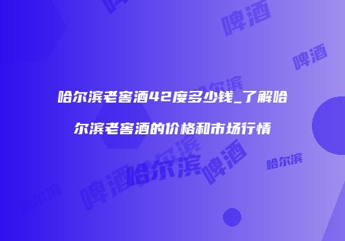 哈尔滨老窖酒42度多少钱_了解哈尔滨老窖酒的价格和市场行情