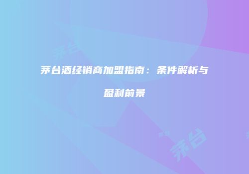 茅台酒经销商加盟指南：条件解析与盈利前景