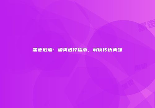 黑枣泡酒：酒类选择指南，解锁传统美味