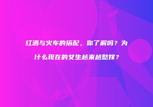 红酒与火车的搭配，你了解吗？为什么现在的女生越来越愁嫁？
