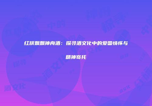 红旗飘飘神舟酒：探寻酒文化中的爱国情怀与精神寄托