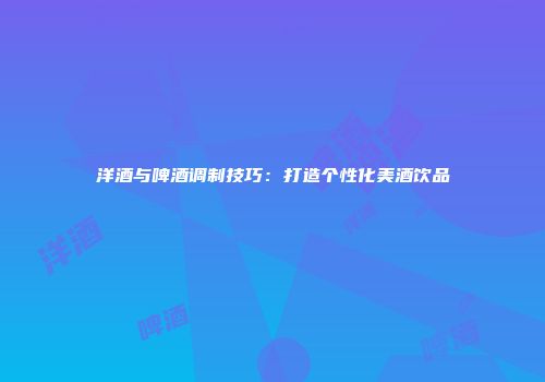洋酒与啤酒调制技巧：打造个性化美酒饮品