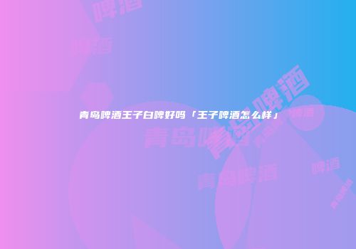 青岛啤酒王子白啤好吗「王子啤酒怎么样」