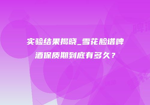实验结果揭晓_雪花脸谱啤酒保质期到底有多久？