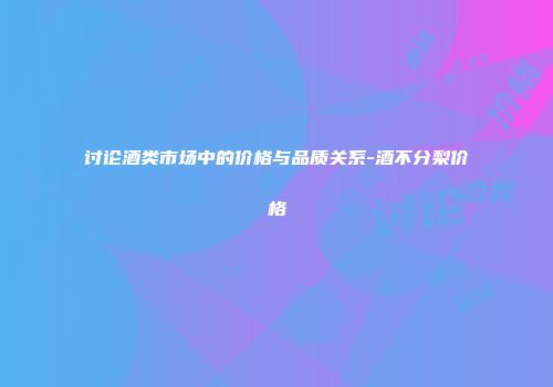 讨论酒类市场中的价格与品质关系-酒不分梨价格
