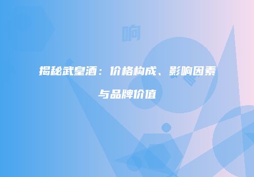 揭秘武皇酒：价格构成、影响因素与品牌价值