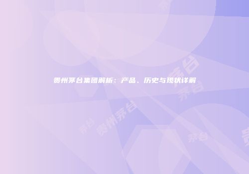 贵州茅台集团解析：产品、历史与现状详解