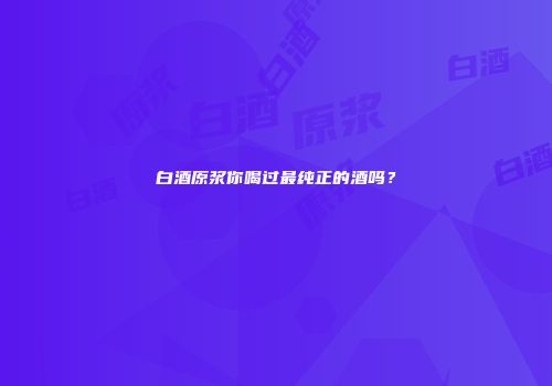 白酒原浆你喝过最纯正的酒吗？